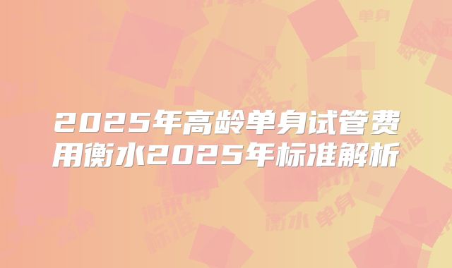 2025年高龄单身试管费用衡水2025年标准解析