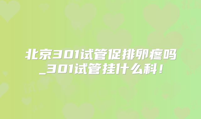 北京301试管促排卵疼吗_301试管挂什么科!