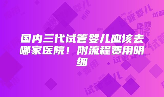 国内三代试管婴儿应该去哪家医院！附流程费用明细