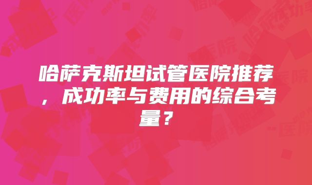 哈萨克斯坦试管医院推荐，成功率与费用的综合考量？