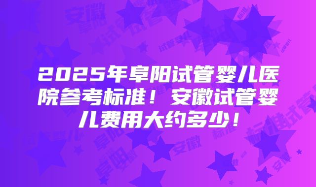 2025年阜阳试管婴儿医院参考标准!安徽试管婴儿费用大约多少!