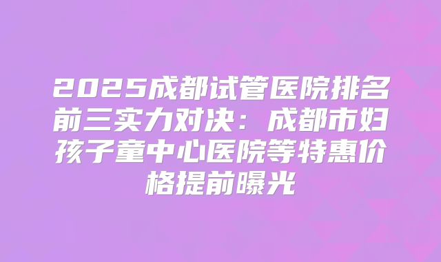 2025成都试管医院排名前三实力对决：成都市妇孩子童中心医院等特惠价格提前曝光