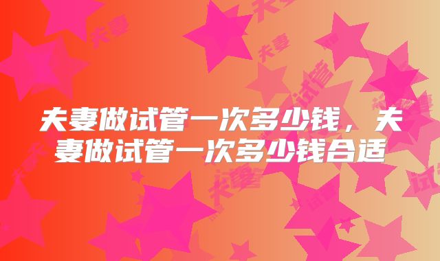 夫妻做试管一次多少钱，夫妻做试管一次多少钱合适