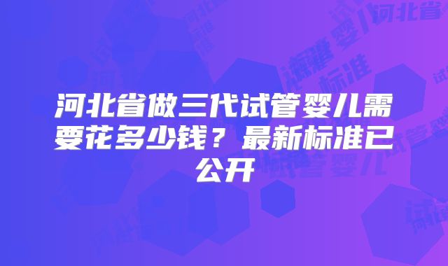 河北省做三代试管婴儿需要花多少钱?最新标准已公开