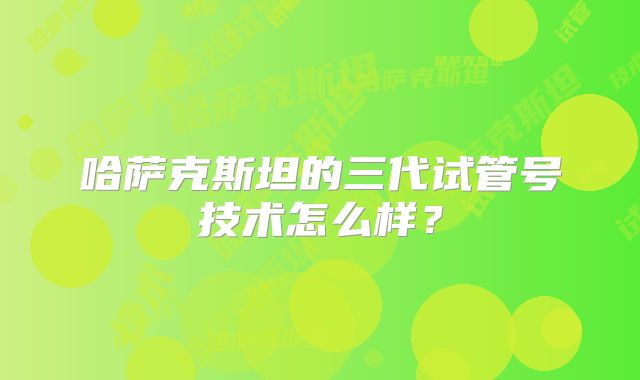 哈萨克斯坦的三代试管号技术怎么样？