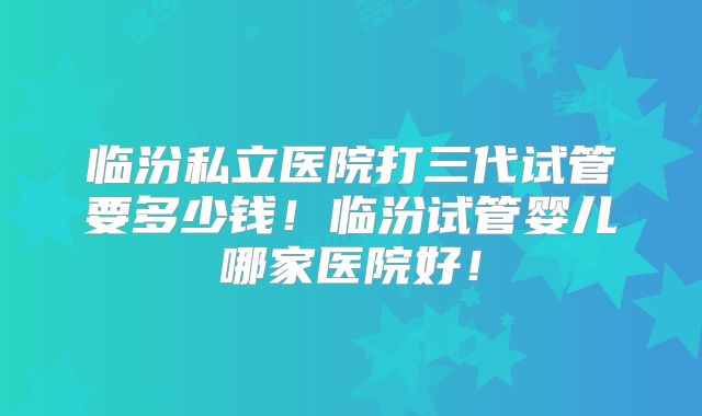 临汾私立医院打三代试管要多少钱！临汾试管婴儿哪家医院好！