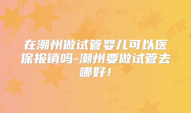 在潮州做试管婴儿可以医保报销吗-潮州要做试管去哪好!