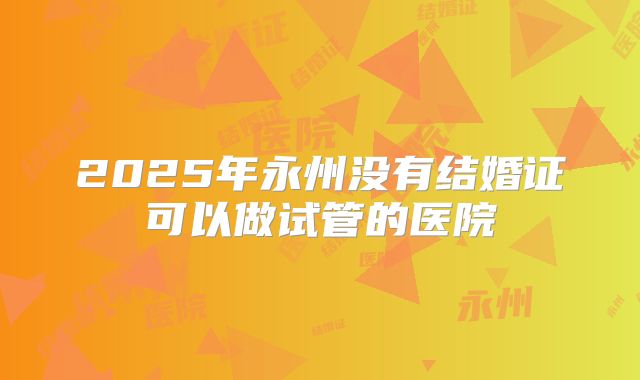 2025年永州没有结婚证可以做试管的医院