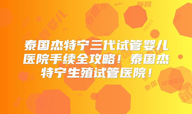 泰国杰特宁三代试管婴儿医院手续全攻略！泰国杰特宁生殖试管医院！