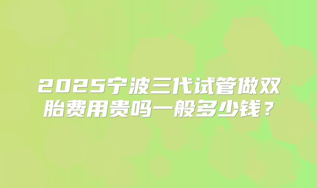 2025宁波三代试管做双胎费用贵吗一般多少钱？
