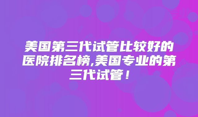 美国第三代试管比较好的医院排名榜,美国专业的第三代试管！