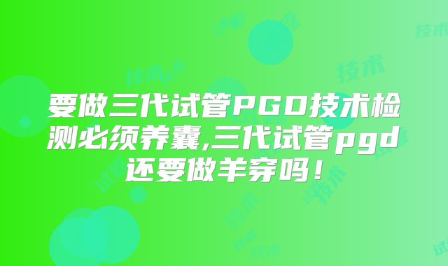 要做三代试管PGD技术检测必须养囊,三代试管pgd还要做羊穿吗！