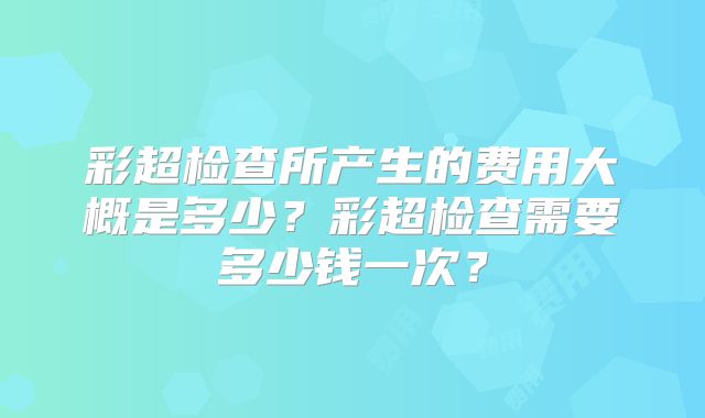 彩超检查所产生的费用大概是多少?彩超检查需要多少钱一次?