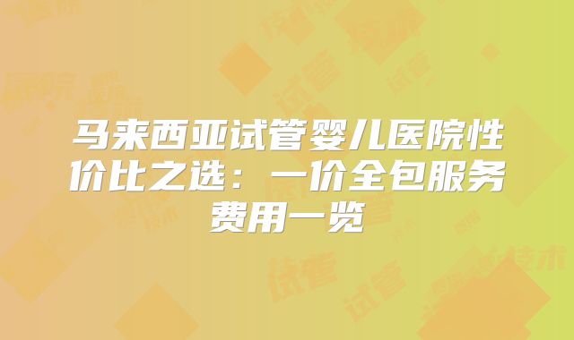 马来西亚试管婴儿医院性价比之选：一价全包服务费用一览