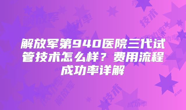 解放军第940医院三代试管技术怎么样？费用流程成功率详解