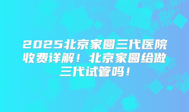 2025北京家圆三代医院收费详解!北京家圆给做三代试管吗!