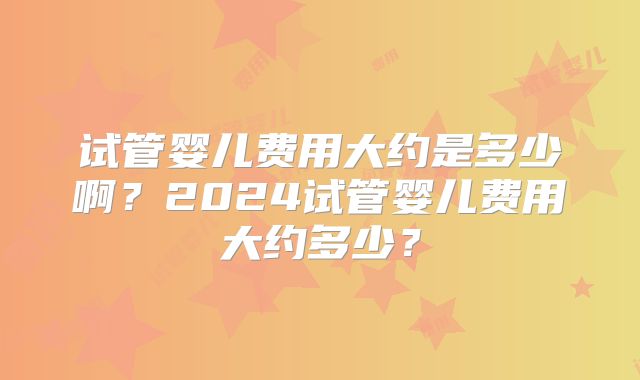 试管婴儿费用大约是多少啊？2024试管婴儿费用大约多少？