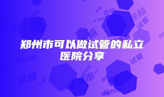 郑州市可以做试管的私立医院分享