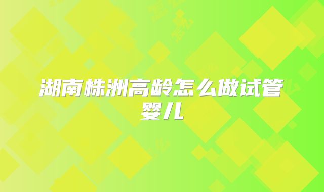 湖南株洲高龄怎么做试管婴儿