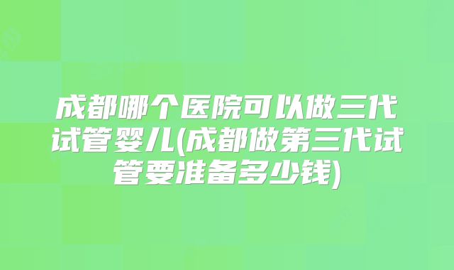 成都哪个医院可以做三代试管婴儿(成都做第三代试管要准备多少钱)
