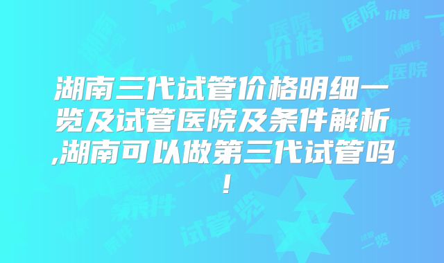 湖南三代试管价格明细一览及试管医院及条件解析,湖南可以做第三代试管吗!