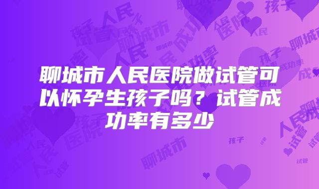 聊城市人民医院做试管可以怀孕生孩子吗?试管成功率有多少
