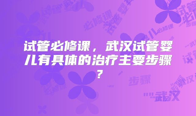 试管必修课，武汉试管婴儿有具体的治疗主要步骤？