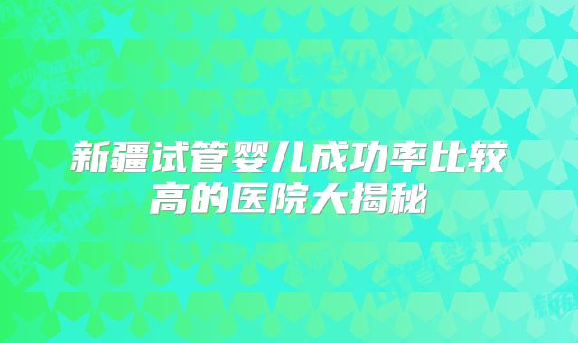 新疆试管婴儿成功率比较高的医院大揭秘