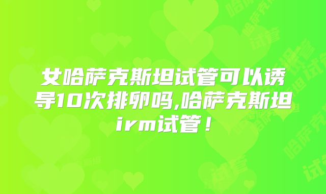 女哈萨克斯坦试管可以诱导10次排卵吗,哈萨克斯坦irm试管！