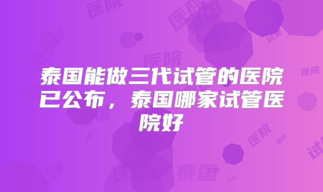泰国能做三代试管的医院已公布,泰国哪家试管医院好