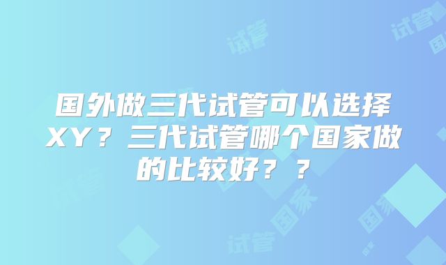国外做三代试管可以选择XY?三代试管哪个国家做的比较好??