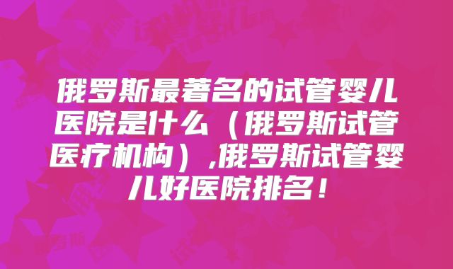 俄罗斯最著名的试管婴儿医院是什么(俄罗斯试管医疗机构),俄罗斯试管婴儿好医院排名!