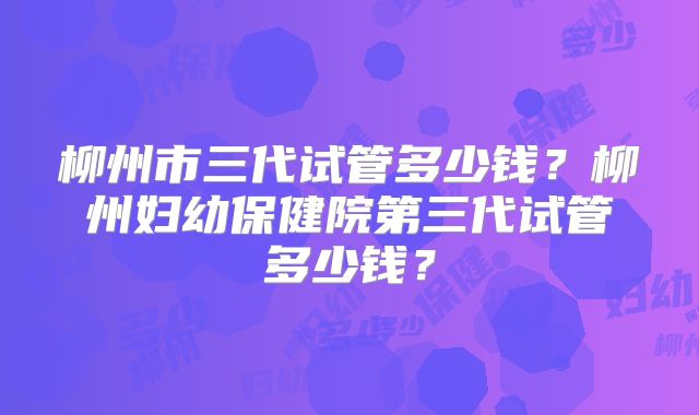 柳州市三代试管多少钱？柳州妇幼保健院第三代试管多少钱？