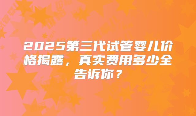 2025第三代试管婴儿价格揭露，真实费用多少全告诉你？