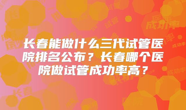 长春能做什么三代试管医院排名公布？长春哪个医院做试管成功率高？