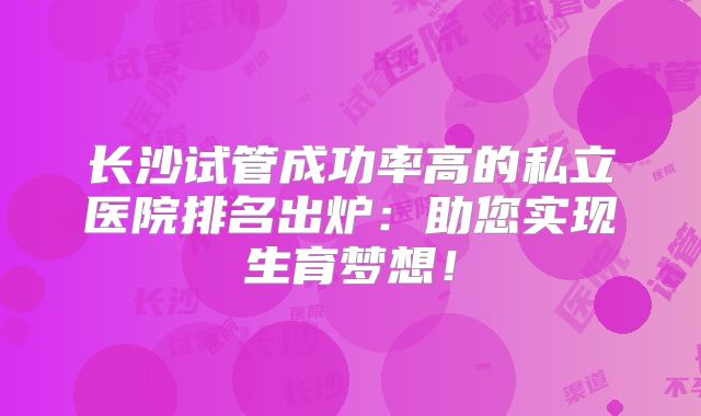 长沙试管成功率高的私立医院排名出炉：助您实现生育梦想！
