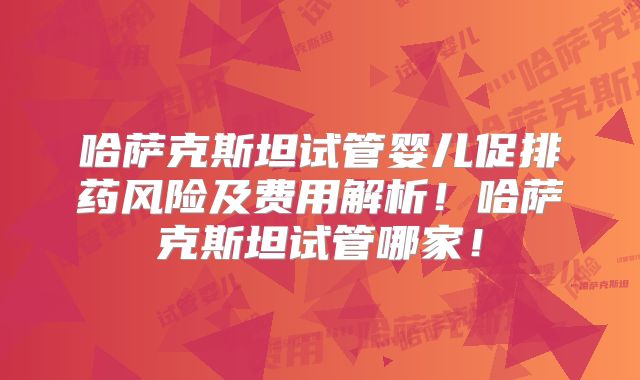 哈萨克斯坦试管婴儿促排药风险及费用解析！哈萨克斯坦试管哪家！