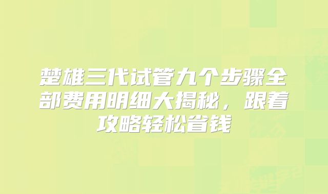 楚雄三代试管九个步骤全部费用明细大揭秘，跟着攻略轻松省钱