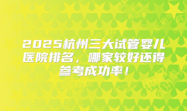2025杭州三大试管婴儿医院排名，哪家较好还得参考成功率！