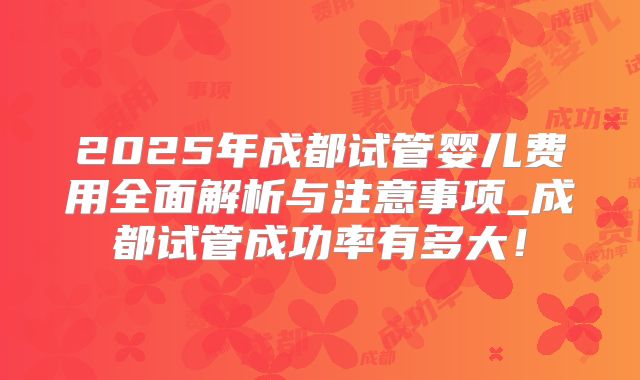 2025年成都试管婴儿费用全面解析与注意事项_成都试管成功率有多大！