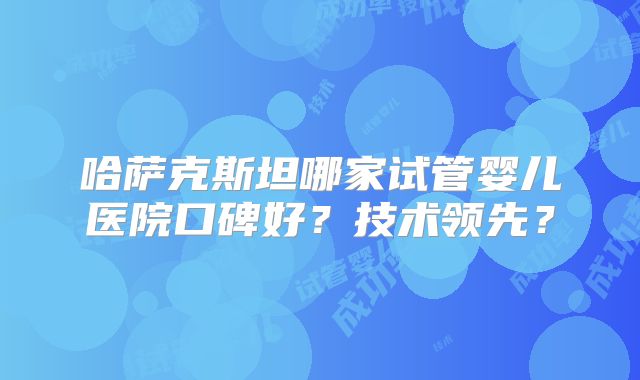 哈萨克斯坦哪家试管婴儿医院口碑好？技术领先？