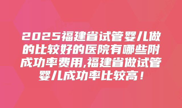 2025福建省试管婴儿做的比较好的医院有哪些附成功率费用,福建省做试管婴儿成功率比较高!
