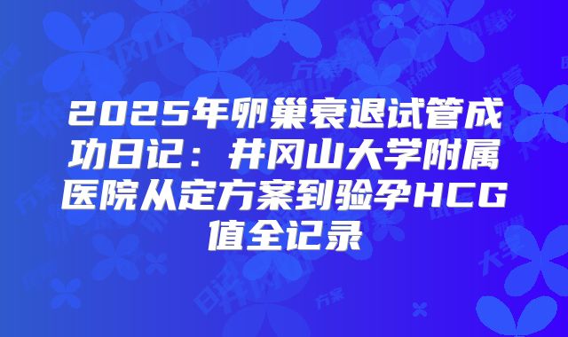 2025年卵巢衰退试管成功日记:井冈山大学附属医院从定方案到验孕HCG值全记录