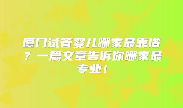 厦门试管婴儿哪家最靠谱？一篇文章告诉你哪家最专业！