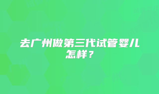 去广州做第三代试管婴儿怎样?
