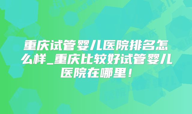 重庆试管婴儿医院排名怎么样_重庆比较好试管婴儿医院在哪里!