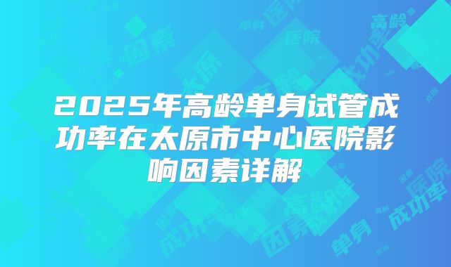 2025年高龄单身试管成功率在太原市中心医院影响因素详解
