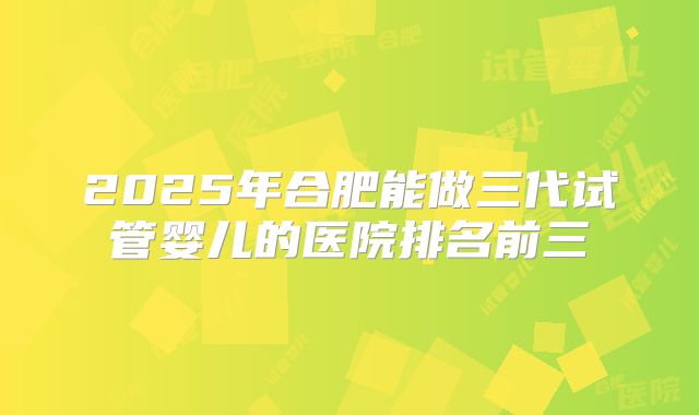 2025年合肥能做三代试管婴儿的医院排名前三