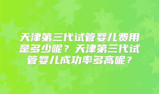 天津第三代试管婴儿费用是多少呢?天津第三代试管婴儿成功率多高呢?