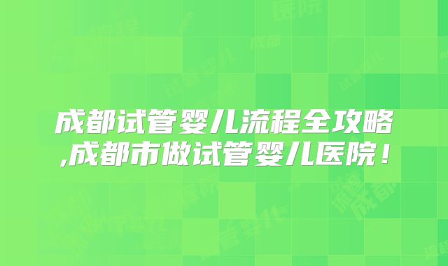 成都试管婴儿流程全攻略,成都市做试管婴儿医院！